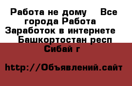 Работа не дому. - Все города Работа » Заработок в интернете   . Башкортостан респ.,Сибай г.